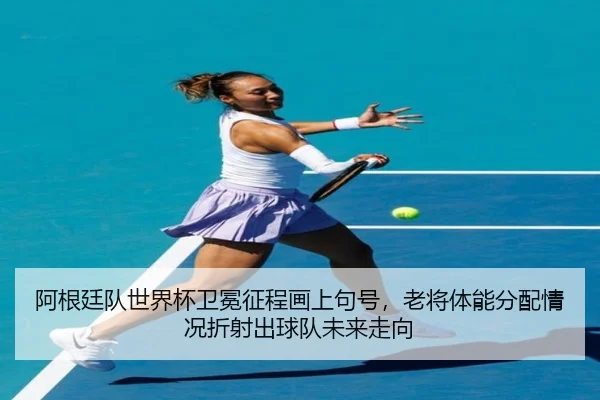 阿根廷队世界杯卫冕征程画上句号，老将体能分配情况折射出球队未来走向